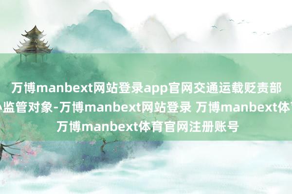 万博manbext网站登录app官网交通运载贬责部门将其列入重心监管对象-万博manbext网站登录 万博manbext体育官网注册账号