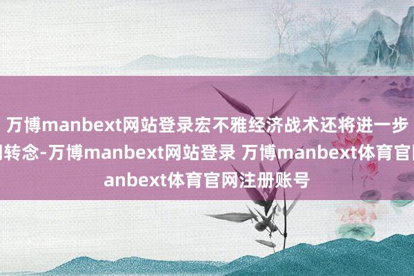 万博manbext网站登录宏不雅经济战术还将进一步强化逆周期转念-万博manbext网站登录 万博manbext体育官网注册账号