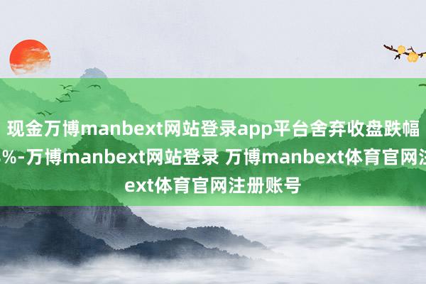 现金万博manbext网站登录app平台舍弃收盘跌幅跨越了8%-万博manbext网站登录 万博manbext体育官网注册账号