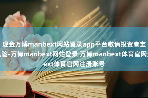 现金万博manbext网站登录app平台敬请投资者宝贵投资风险-万博manbext网站登录 万博manbext体育官网注册账号