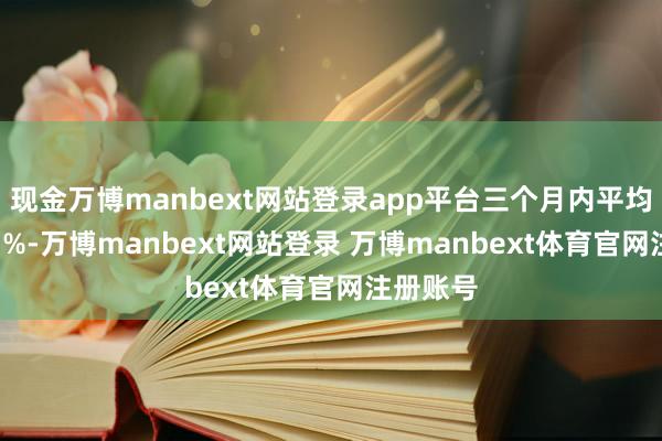 现金万博manbext网站登录app平台三个月内平均高潮7.1%-万博manbext网站登录 万博manbext体育官网注册账号