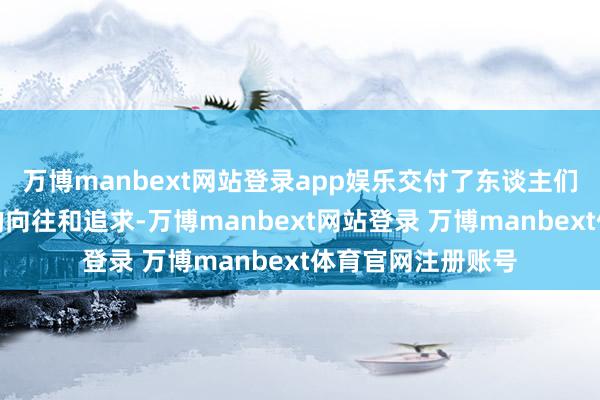 万博manbext网站登录app娱乐交付了东谈主们对好意思好生存的向往和追求-万博manbext网站登录 万博manbext体育官网注册账号