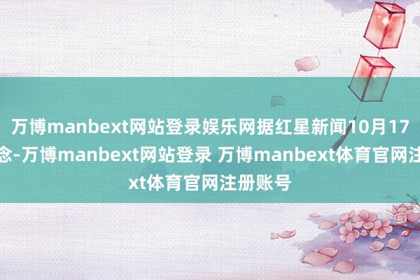 万博manbext网站登录娱乐网据红星新闻10月17日报说念-万博manbext网站登录 万博manbext体育官网注册账号