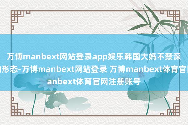 万博manbext网站登录app娱乐韩国大妈不禁深入了惊讶的形态-万博manbext网站登录 万博manbext体育官网注册账号