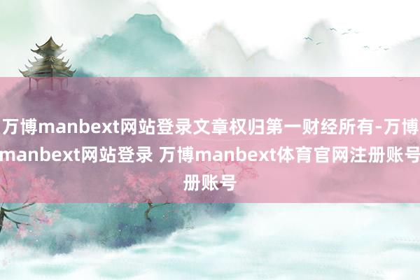 万博manbext网站登录文章权归第一财经所有-万博manbext网站登录 万博manbext体育官网注册账号