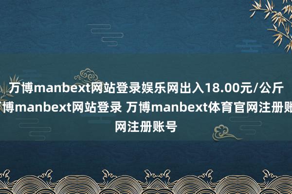 万博manbext网站登录娱乐网出入18.00元/公斤-万博manbext网站登录 万博manbext体育官网注册账号