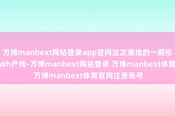 万博manbext网站登录app官网这次落地的一期形态首条1.25GWh产线-万博manbext网站登录 万博manbext体育官网注册账号