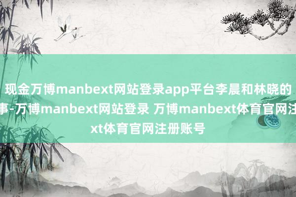 现金万博manbext网站登录app平台李晨和林晓的爱情故事-万博manbext网站登录 万博manbext体育官网注册账号