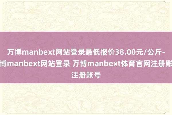 万博manbext网站登录最低报价38.00元/公斤-万博manbext网站登录 万博manbext体育官网注册账号
