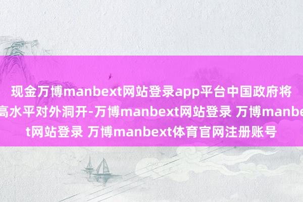 现金万博manbext网站登录app平台中国政府将继续顽强不移地鼓励高水平对外洞开-万博manbext网站登录 万博manbext体育官网注册账号