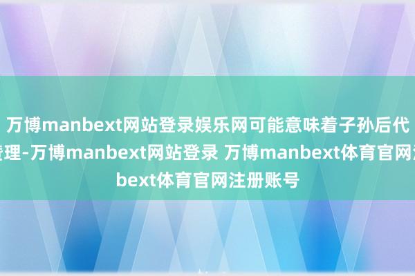 万博manbext网站登录娱乐网可能意味着子孙后代会相比赞理-万博manbext网站登录 万博manbext体育官网注册账号