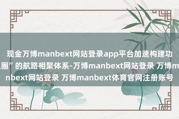 现金万博manbext网站登录app平台加速构建功绩“民众123快货品流圈”的航路相聚体系-万博manbext网站登录 万博manbext体育官网注册账号