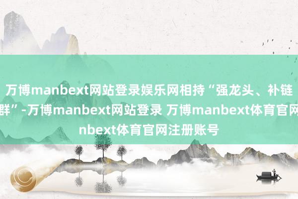 万博manbext网站登录娱乐网相持“强龙头、补链条、聚拢群”-万博manbext网站登录 万博manbext体育官网注册账号