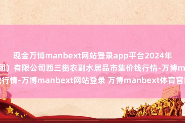 现金万博manbext网站登录app平台2024年12月16日龙门实业(集团)有限公司西三街农副水居品市集价钱行情-万博manbext网站登录 万博manbext体育官网注册账号