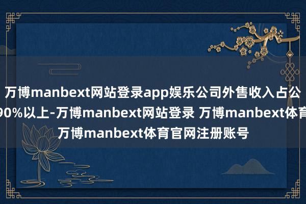 万博manbext网站登录app娱乐公司外售收入占公司主商业务的90%以上-万博manbext网站登录 万博manbext体育官网注册账号