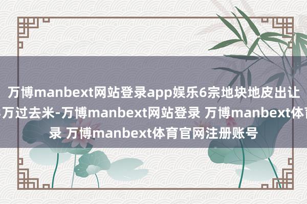 万博manbext网站登录app娱乐6宗地块地皮出让面积筹算17.23万过去米-万博manbext网站登录 万博manbext体育官网注册账号