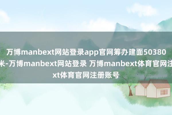 万博manbext网站登录app官网筹办建面50380.8泛泛米-万博manbext网站登录 万博manbext体育官网注册账号