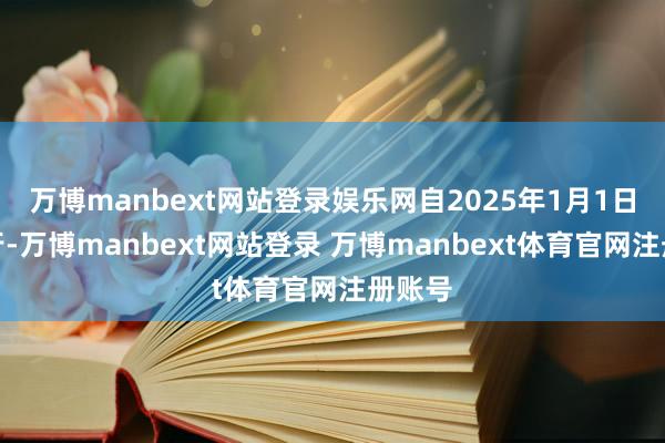 万博manbext网站登录娱乐网自2025年1月1日起履行-万博manbext网站登录 万博manbext体育官网注册账号