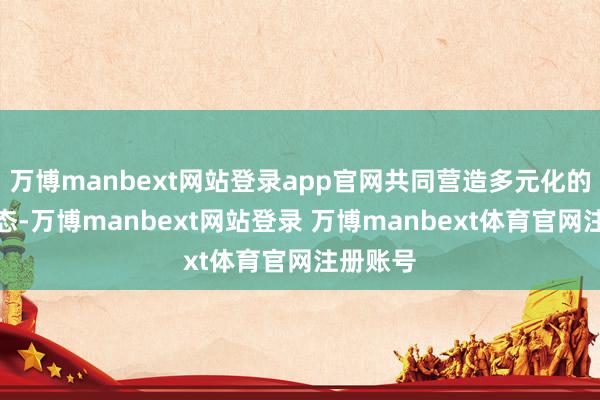 万博manbext网站登录app官网共同营造多元化的破钞生态-万博manbext网站登录 万博manbext体育官网注册账号