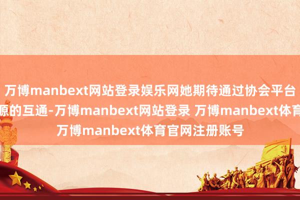 万博manbext网站登录娱乐网她期待通过协会平台加强信息和资源的互通-万博manbext网站登录 万博manbext体育官网注册账号