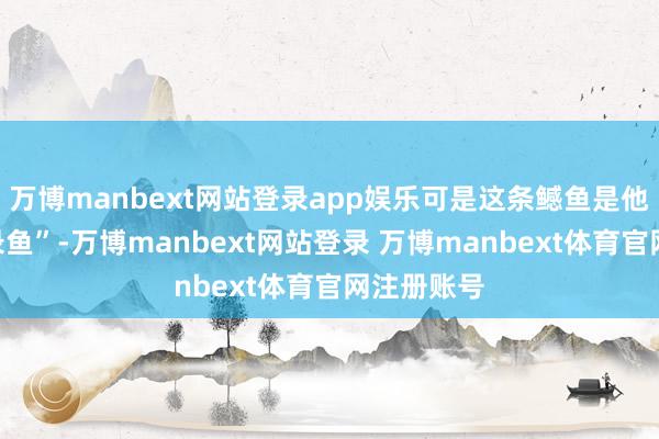 万博manbext网站登录app娱乐可是这条鳡鱼是他的“破记录鱼”-万博manbext网站登录 万博manbext体育官网注册账号