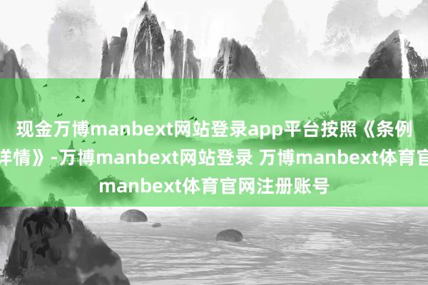 现金万博manbext网站登录app平台按照《条例》与《实施详情》-万博manbext网站登录 万博manbext体育官网注册账号
