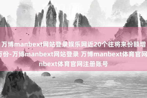 万博manbext网站登录娱乐网近20个往将来份额增多1620万份-万博manbext网站登录 万博manbext体育官网注册账号