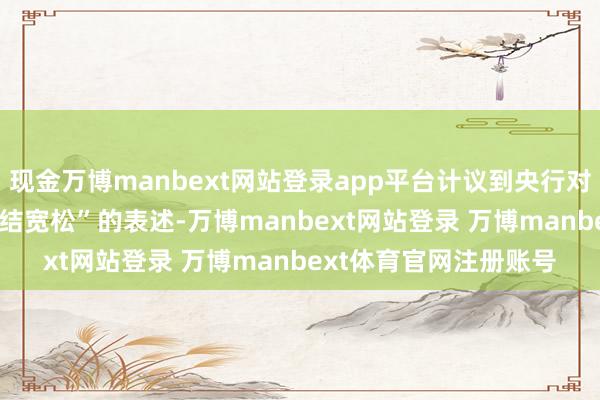 现金万博manbext网站登录app平台计议到央行对2025年货币政策“终结宽松”的表述-万博manbext网站登录 万博manbext体育官网注册账号