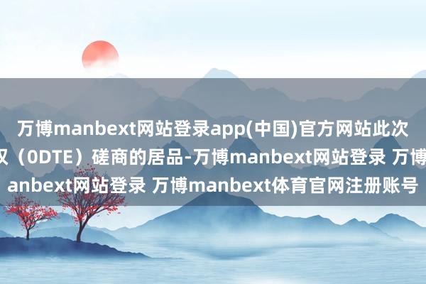 万博manbext网站登录app(中国)官方网站此次押注的是华尔街末日历权（0DTE）磋商的居品-万博manbext网站登录 万博manbext体育官网注册账号