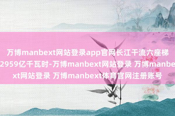 万博manbext网站登录app官网长江干流六座梯级电站年度发电量达2959亿千瓦时-万博manbext网站登录 万博manbext体育官网注册账号