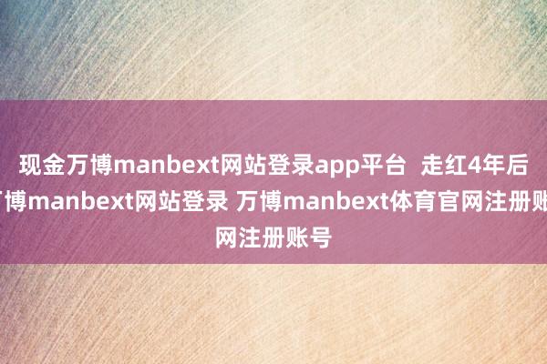 现金万博manbext网站登录app平台  走红4年后-万博manbext网站登录 万博manbext体育官网注册账号