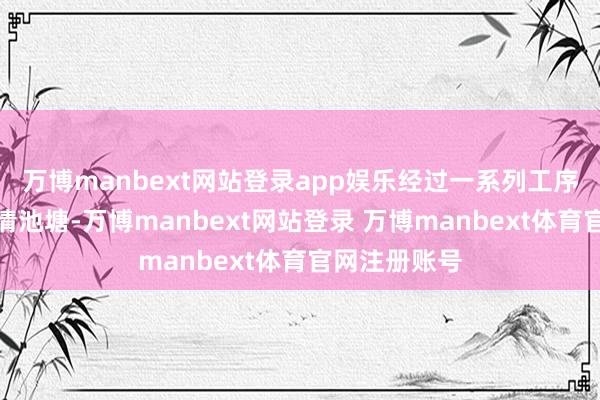 万博manbext网站登录app娱乐经过一系列工序后才能参加清池塘-万博manbext网站登录 万博manbext体育官网注册账号