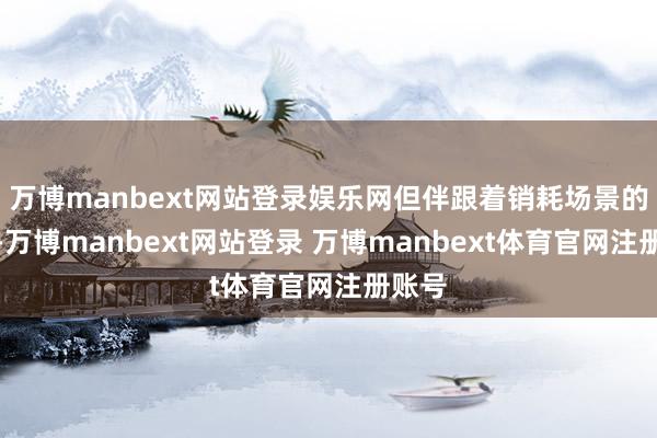 万博manbext网站登录娱乐网但伴跟着销耗场景的更迭-万博manbext网站登录 万博manbext体育官网注册账号