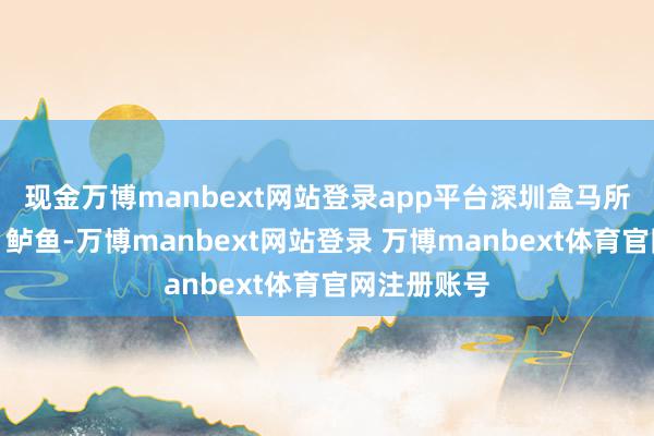 现金万博manbext网站登录app平台深圳盒马所售三文鱼、鲈鱼-万博manbext网站登录 万博manbext体育官网注册账号