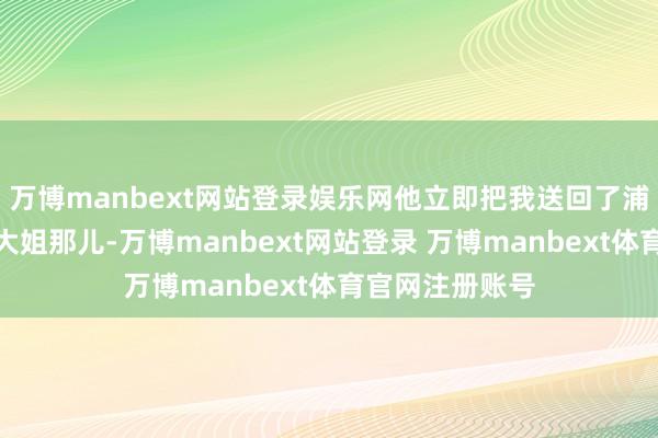 万博manbext网站登录娱乐网他立即把我送回了浦东心急如焚的大姐那儿-万博manbext网站登录 万博manbext体育官网注册账号