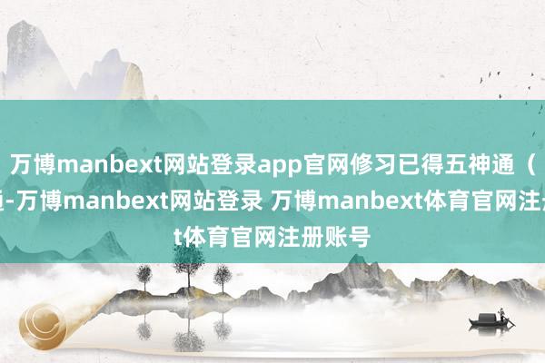 万博manbext网站登录app官网修习已得五神通（天眼通-万博manbext网站登录 万博manbext体育官网注册账号