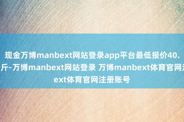 现金万博manbext网站登录app平台最低报价40.00元/公斤-万博manbext网站登录 万博manbext体育官网注册账号