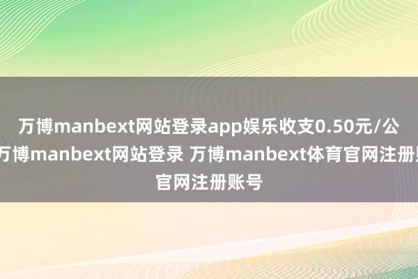 万博manbext网站登录app娱乐收支0.50元/公斤-万博manbext网站登录 万博manbext体育官网注册账号