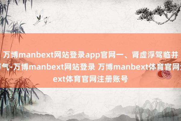 万博manbext网站登录app官网一、肾虚浮驾临并非悄无声气-万博manbext网站登录 万博manbext体育官网注册账号